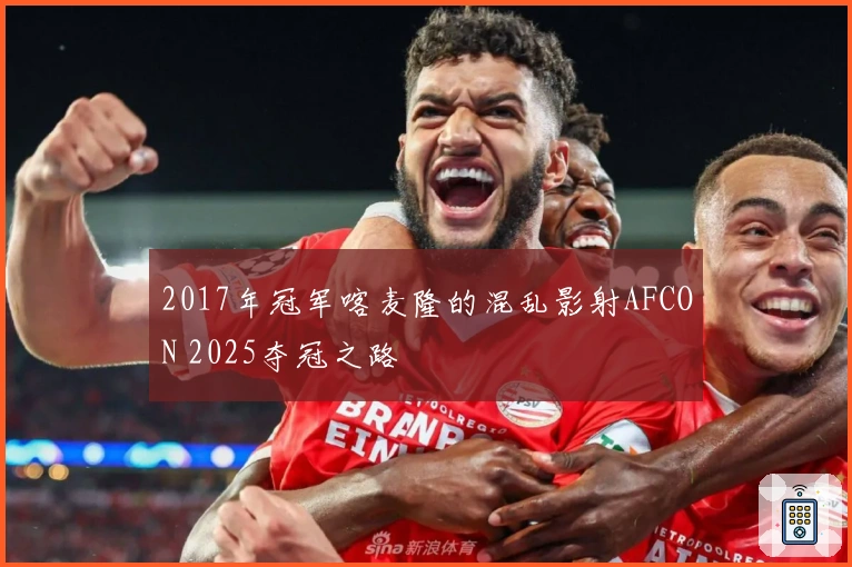 2017年冠军喀麦隆的混乱影射AFCON 2025夺冠之路