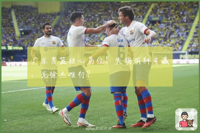 广东男篮核心易位！失胡明轩可赢，无徐杰难行？