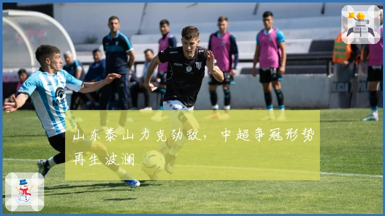 山东泰山力克劲敌，中超争冠形势再生波澜