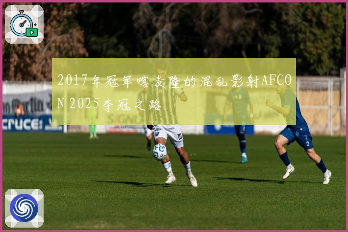 2017年冠军喀麦隆的混乱影射AFCON 2025夺冠之路