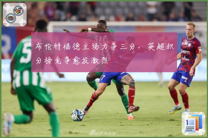 布伦特福德主场力争三分,英超积分榜竞争愈发激烈