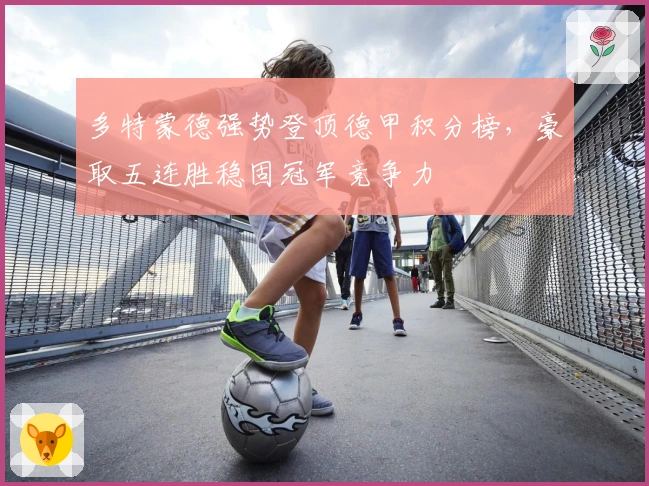 多特蒙德强势登顶德甲积分榜,豪取五连胜稳固冠军竞争力