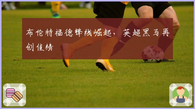 布伦特福德锋线崛起，英超黑马再创佳绩