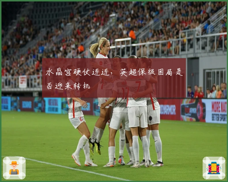 水晶宫硬仗连连，英超保级困局是否迎来转机