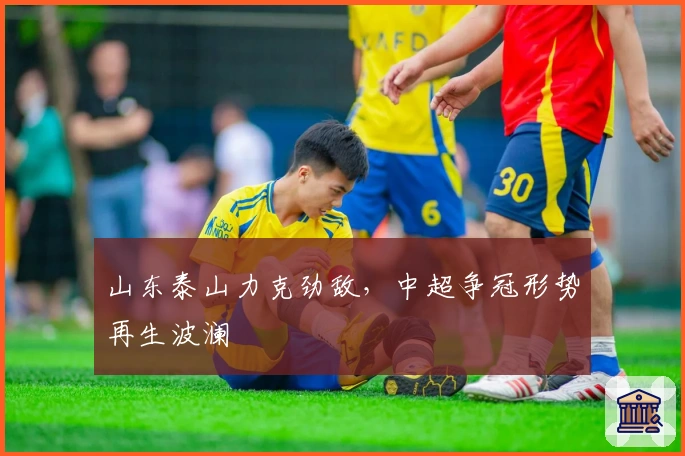 山东泰山力克劲敌,中超争冠形势再生波澜