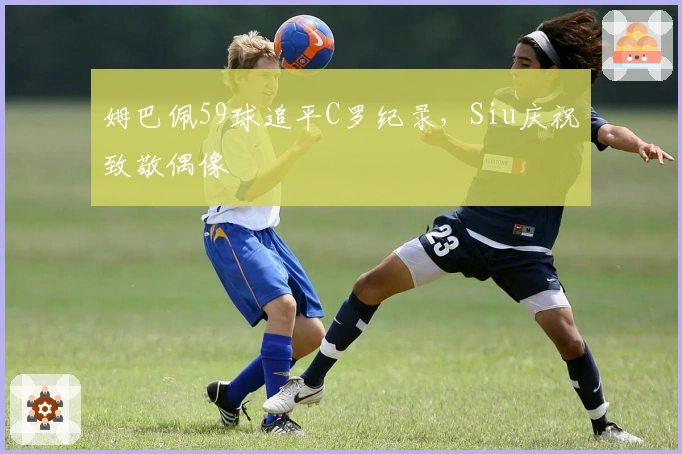 姆巴佩59球追平C罗纪录，Siu庆祝致敬偶像