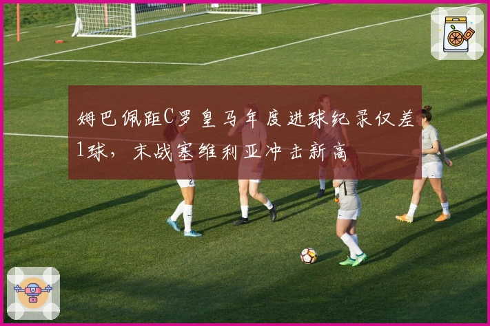 姆巴佩距C罗皇马年度进球纪录仅差1球，末战塞维利亚冲击新高