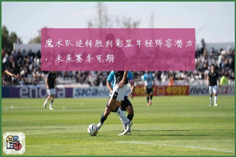 魔术队逆转胜利彰显年轻阵容潜力，未来赛季可期