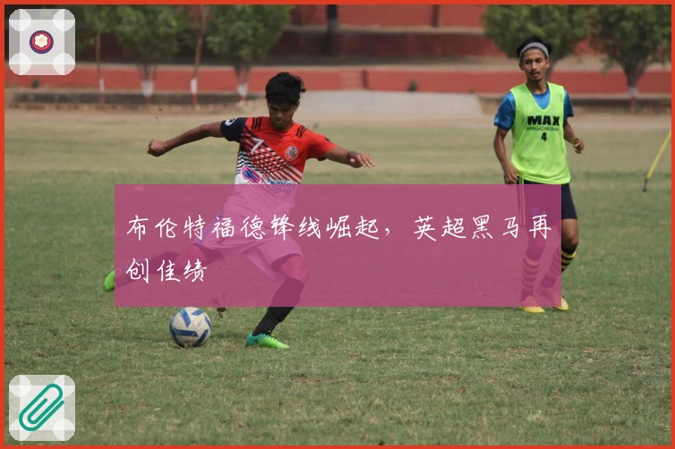 布伦特福德锋线崛起，英超黑马再创佳绩